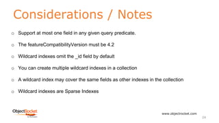 Considerations / Notes
www.objectrocket.com
24
o Support at most one field in any given query predicate.
o The featureCompatibilityVersion must be 4.2
o Wildcard indexes omit the _id field by default
o You can create multiple wildcard indexes in a collection
o A wildcard index may cover the same fields as other indexes in the collection
o Wildcard indexes are Sparse Indexes
 
