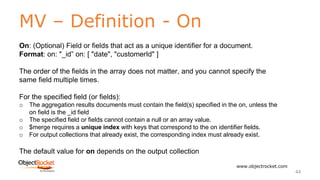 MV – Definition - On
www.objectrocket.com
44
On: (Optional) Field or fields that act as a unique identifier for a document.
Format: on: "_id” on: [ "date", "customerId" ]
The order of the fields in the array does not matter, and you cannot specify the
same field multiple times.
For the specified field (or fields):
o The aggregation results documents must contain the field(s) specified in the on, unless the
on field is the _id field
o The specified field or fields cannot contain a null or an array value.
o $merge requires a unique index with keys that correspond to the on identifier fields.
o For output collections that already exist, the corresponding index must already exist.
The default value for on depends on the output collection
 