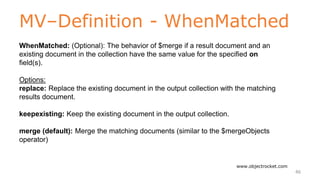 MV–Definition - WhenMatched
www.objectrocket.com
46
WhenMatched: (Optional): The behavior of $merge if a result document and an
existing document in the collection have the same value for the specified on
field(s).
Options:
replace: Replace the existing document in the output collection with the matching
results document.
keepexisting: Keep the existing document in the output collection.
merge (default): Merge the matching documents (similar to the $mergeObjects
operator)
 