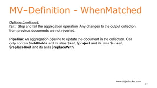 MV–Definition - WhenMatched
www.objectrocket.com
47
Options (continue):
fail: Stop and fail the aggregation operation. Any changes to the output collection
from previous documents are not reverted.
Pipeline: An aggregation pipeline to update the document in the collection. Can
only contain $addFields and its alias $set, $project and its alias $unset,
$replaceRoot and its alias $replaceWith
 