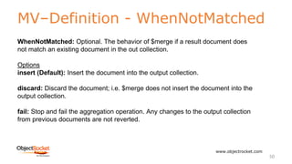 MV–Definition - WhenNotMatched
www.objectrocket.com
50
WhenNotMatched: Optional. The behavior of $merge if a result document does
not match an existing document in the out collection.
Options
insert (Default): Insert the document into the output collection.
discard: Discard the document; i.e. $merge does not insert the document into the
output collection.
fail: Stop and fail the aggregation operation. Any changes to the output collection
from previous documents are not reverted.
 