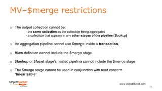 MV–$merge restrictions
www.objectrocket.com
56
o The output collection cannot be:
- the same collection as the collection being aggregated
- a collection that appears in any other stages of the pipeline ($lookup)
o An aggregation pipeline cannot use $merge inside a transaction.
o View definition cannot include the $merge stage
o $lookup or $facet stage’s nested pipeline cannot include the $merge stage
o The $merge stage cannot be used in conjunction with read concern
"linearizable"
 