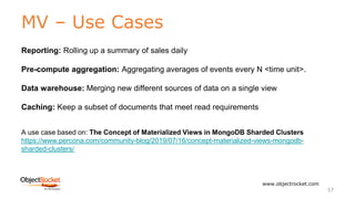 MV – Use Cases
www.objectrocket.com
57
Reporting: Rolling up a summary of sales daily
Pre-compute aggregation: Aggregating averages of events every N <time unit>.
Data warehouse: Merging new different sources of data on a single view
Caching: Keep a subset of documents that meet read requirements
A use case based on: The Concept of Materialized Views in MongoDB Sharded Clusters
https://www.percona.com/community-blog/2019/07/16/concept-materialized-views-mongodb-
sharded-clusters/
 