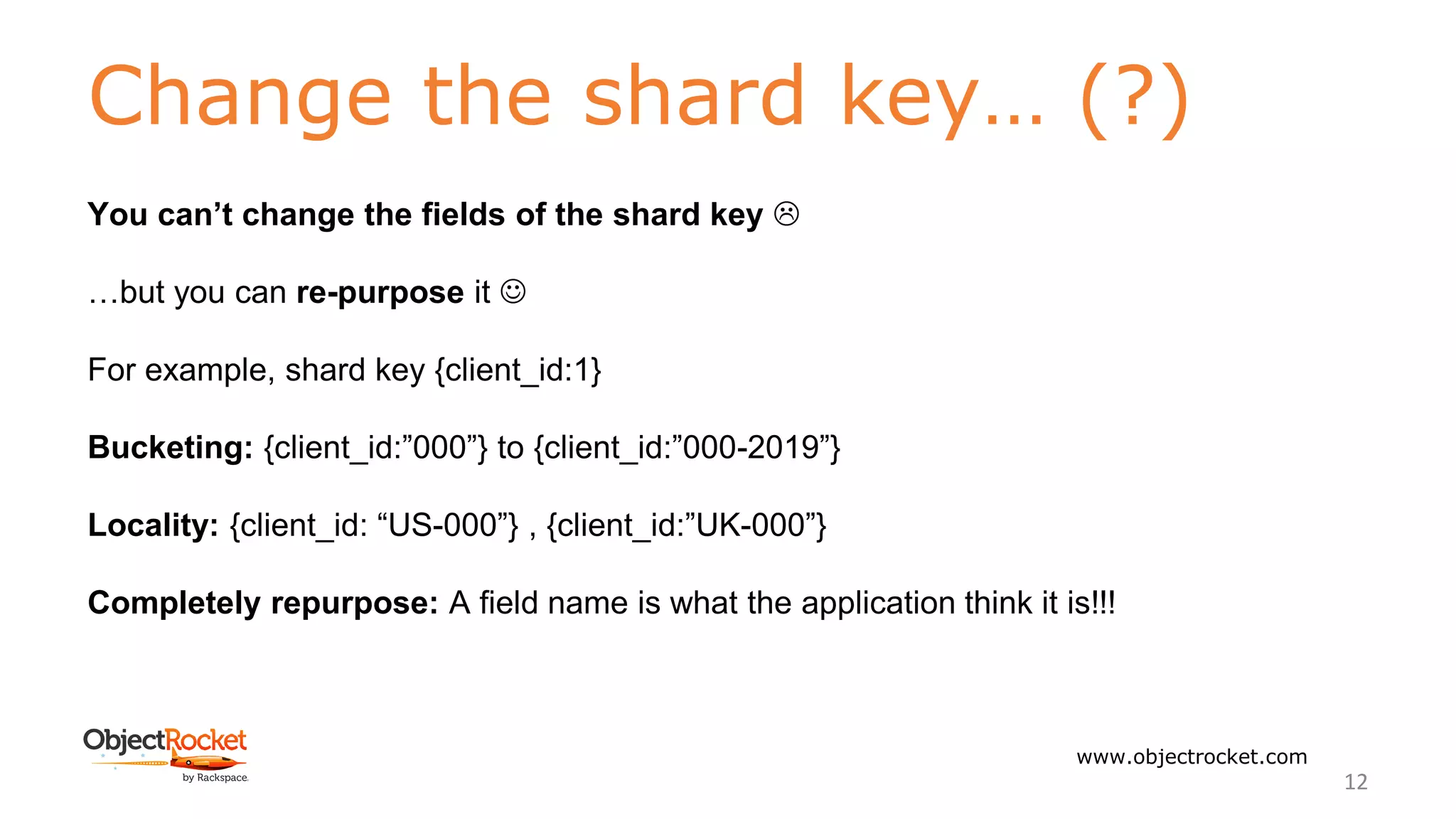Change the shard key… (?)
www.objectrocket.com
12
You can’t change the fields of the shard key 
…but you can re-purpose it 
For example, shard key {client_id:1}
Bucketing: {client_id:”000”} to {client_id:”000-2019”}
Locality: {client_id: “US-000”} , {client_id:”UK-000”}
Completely repurpose: A field name is what the application think it is!!!
 