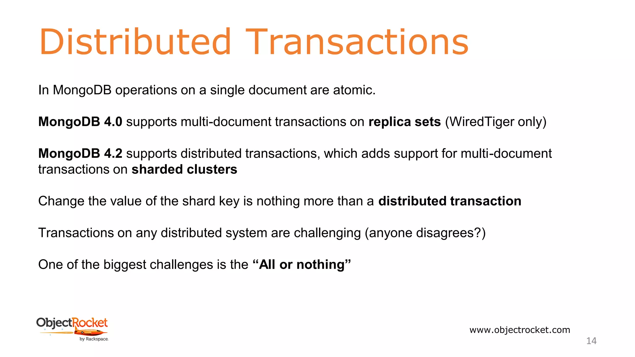 Distributed Transactions
www.objectrocket.com
14
In MongoDB operations on a single document are atomic.
MongoDB 4.0 supports multi-document transactions on replica sets (WiredTiger only)
MongoDB 4.2 supports distributed transactions, which adds support for multi-document
transactions on sharded clusters
Change the value of the shard key is nothing more than a distributed transaction
Transactions on any distributed system are challenging (anyone disagrees?)
One of the biggest challenges is the “All or nothing”
 