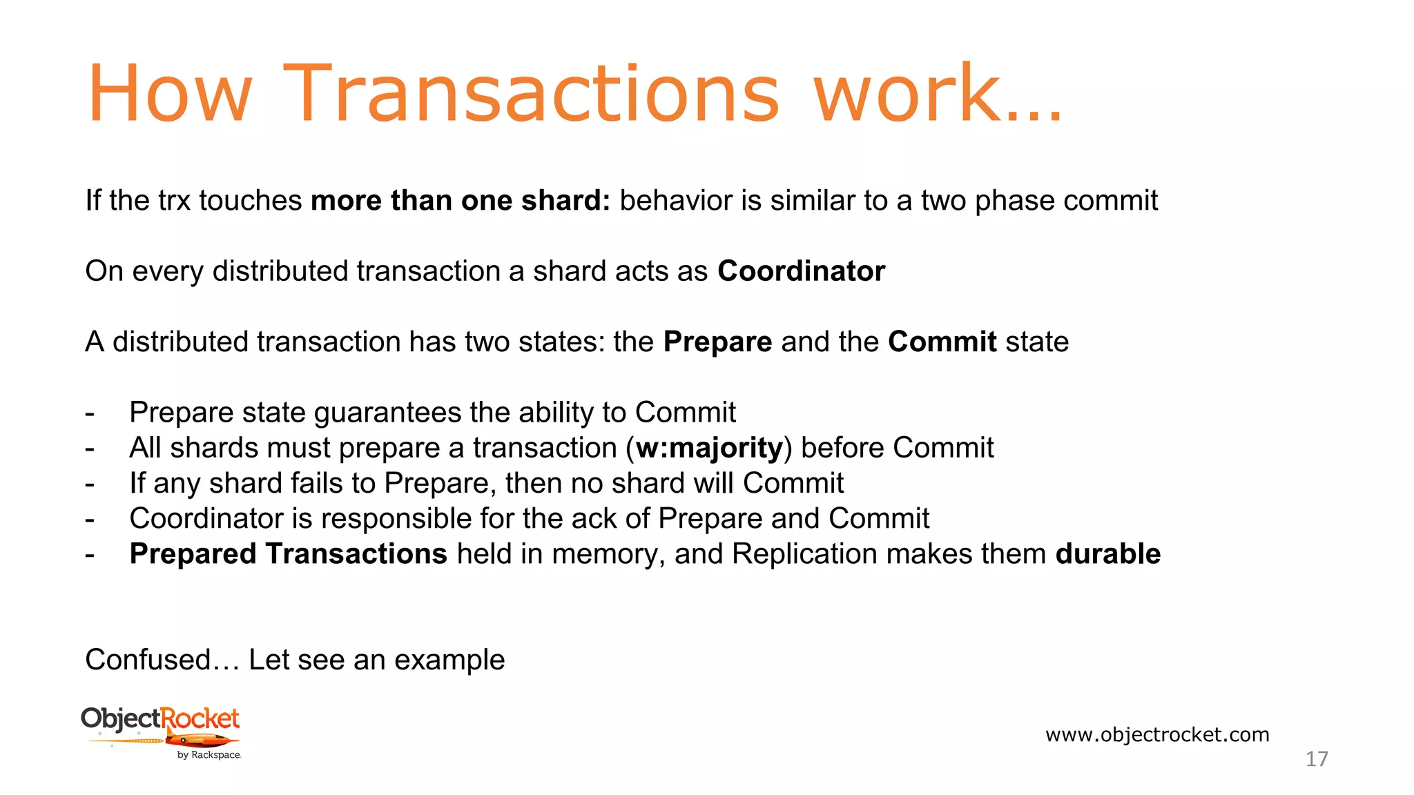 How Transactions work…
www.objectrocket.com
17
If the trx touches more than one shard: behavior is similar to a two phase commit
On every distributed transaction a shard acts as Coordinator
A distributed transaction has two states: the Prepare and the Commit state
- Prepare state guarantees the ability to Commit
- All shards must prepare a transaction (w:majority) before Commit
- If any shard fails to Prepare, then no shard will Commit
- Coordinator is responsible for the ack of Prepare and Commit
- Prepared Transactions held in memory, and Replication makes them durable
Confused… Let see an example
 