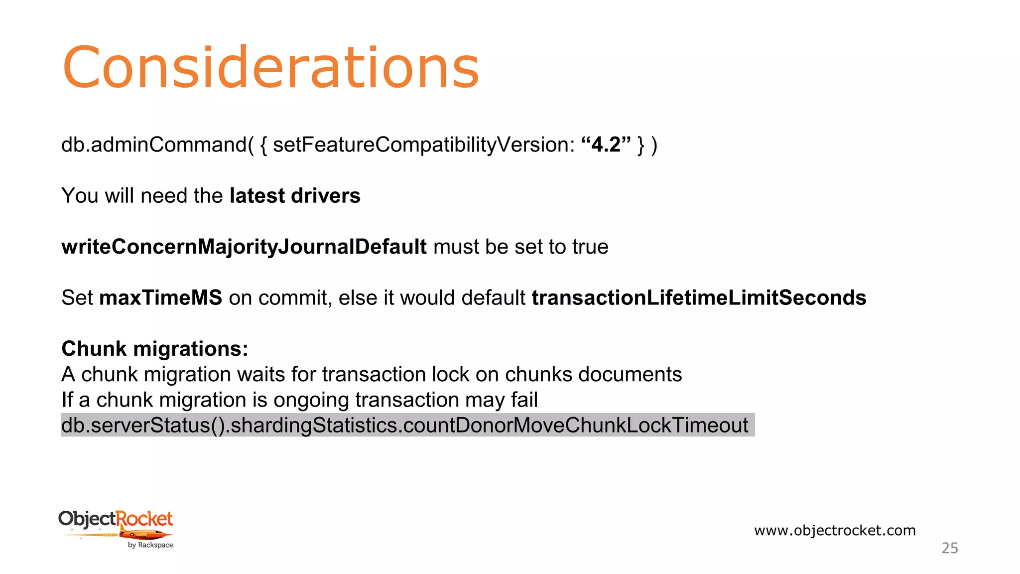 Considerations
www.objectrocket.com
25
db.adminCommand( { setFeatureCompatibilityVersion: “4.2” } )
You will need the latest drivers
writeConcernMajorityJournalDefault must be set to true
Set maxTimeMS on commit, else it would default transactionLifetimeLimitSeconds
Chunk migrations:
A chunk migration waits for transaction lock on chunks documents
If a chunk migration is ongoing transaction may fail
﻿db.serverStatus().shardingStatistics.countDonorMoveChunkLockTimeout
 