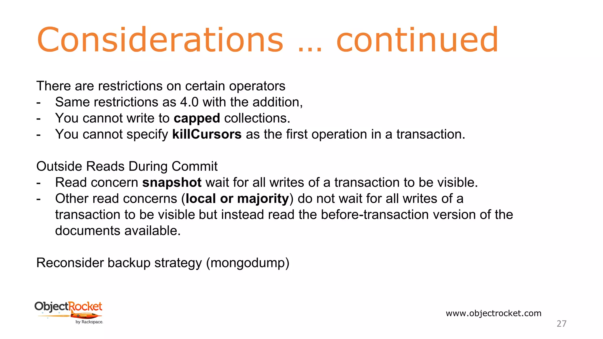 Considerations … continued
www.objectrocket.com
27
There are restrictions on certain operators
- Same restrictions as 4.0 with the addition,
- You cannot write to capped collections.
- You cannot specify killCursors as the first operation in a transaction.
Outside Reads During Commit
- Read concern snapshot wait for all writes of a transaction to be visible.
- Other read concerns (local or majority) do not wait for all writes of a
transaction to be visible but instead read the before-transaction version of the
documents available.
Reconsider backup strategy (mongodump)
 