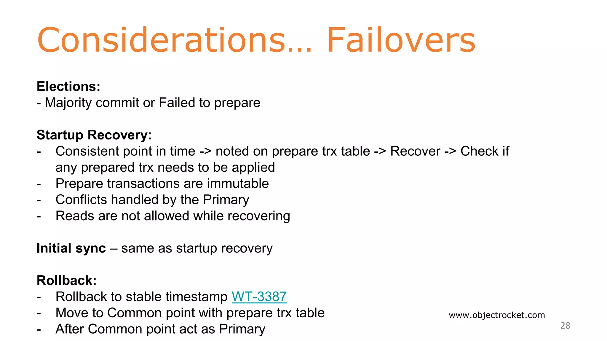 Considerations… Failovers
www.objectrocket.com
28
Elections:
- Majority commit or Failed to prepare
Startup Recovery:
- Consistent point in time -> noted on prepare trx table -> Recover -> Check if
any prepared trx needs to be applied
- Prepare transactions are immutable
- Conflicts handled by the Primary
- Reads are not allowed while recovering
Initial sync – same as startup recovery
Rollback:
- Rollback to stable timestamp WT-3387
- Move to Common point with prepare trx table
- After Common point act as Primary
 