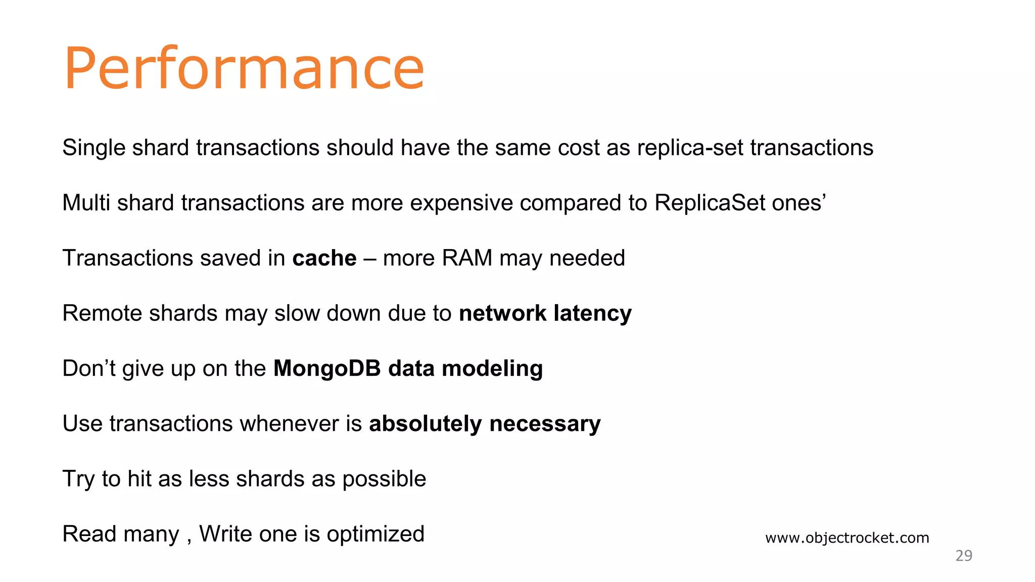 Performance
www.objectrocket.com
29
Single shard transactions should have the same cost as replica-set transactions
Multi shard transactions are more expensive compared to ReplicaSet ones’
Transactions saved in cache – more RAM may needed
Remote shards may slow down due to network latency
Don’t give up on the MongoDB data modeling
Use transactions whenever is absolutely necessary
Try to hit as less shards as possible
Read many , Write one is optimized
 