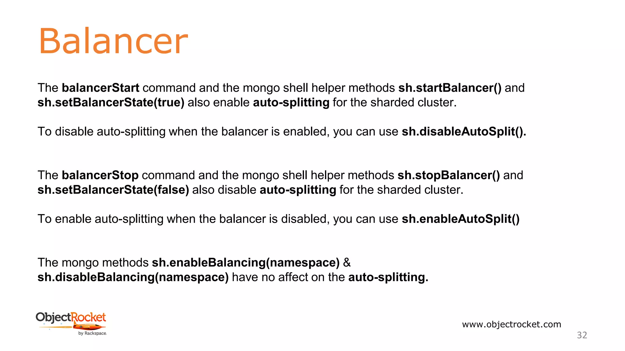 Balancer
www.objectrocket.com
32
The balancerStart command and the mongo shell helper methods sh.startBalancer() and
sh.setBalancerState(true) also enable auto-splitting for the sharded cluster.
To disable auto-splitting when the balancer is enabled, you can use sh.disableAutoSplit().
The balancerStop command and the mongo shell helper methods sh.stopBalancer() and
sh.setBalancerState(false) also disable auto-splitting for the sharded cluster.
To enable auto-splitting when the balancer is disabled, you can use sh.enableAutoSplit()
The mongo methods sh.enableBalancing(namespace) &
sh.disableBalancing(namespace) have no affect on the auto-splitting.
 