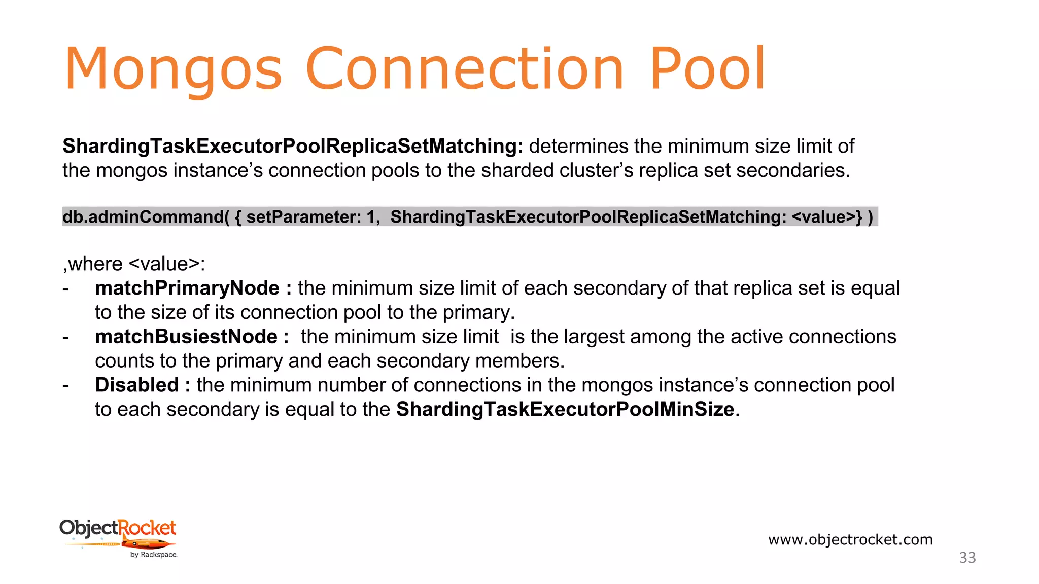 Mongos Connection Pool
www.objectrocket.com
33
ShardingTaskExecutorPoolReplicaSetMatching: determines the minimum size limit of
the mongos instance’s connection pools to the sharded cluster’s replica set secondaries.
db.adminCommand( { setParameter: 1, ShardingTaskExecutorPoolReplicaSetMatching: <value>} )
,where <value>:
- matchPrimaryNode : the minimum size limit of each secondary of that replica set is equal
to the size of its connection pool to the primary.
- matchBusiestNode : the minimum size limit is the largest among the active connections
counts to the primary and each secondary members.
- Disabled : the minimum number of connections in the mongos instance’s connection pool
to each secondary is equal to the ShardingTaskExecutorPoolMinSize.
 