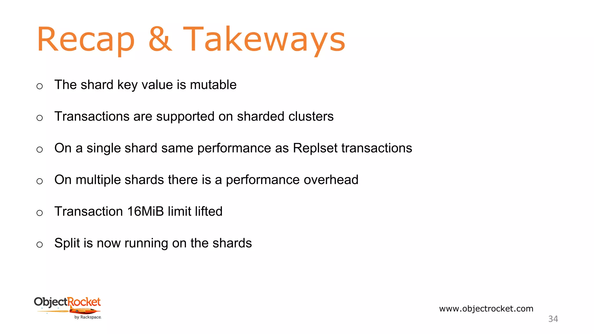 Recap & Takeways
www.objectrocket.com
34
o The shard key value is mutable
o Transactions are supported on sharded clusters
o On a single shard same performance as Replset transactions
o On multiple shards there is a performance overhead
o Transaction 16MiB limit lifted
o Split is now running on the shards
 