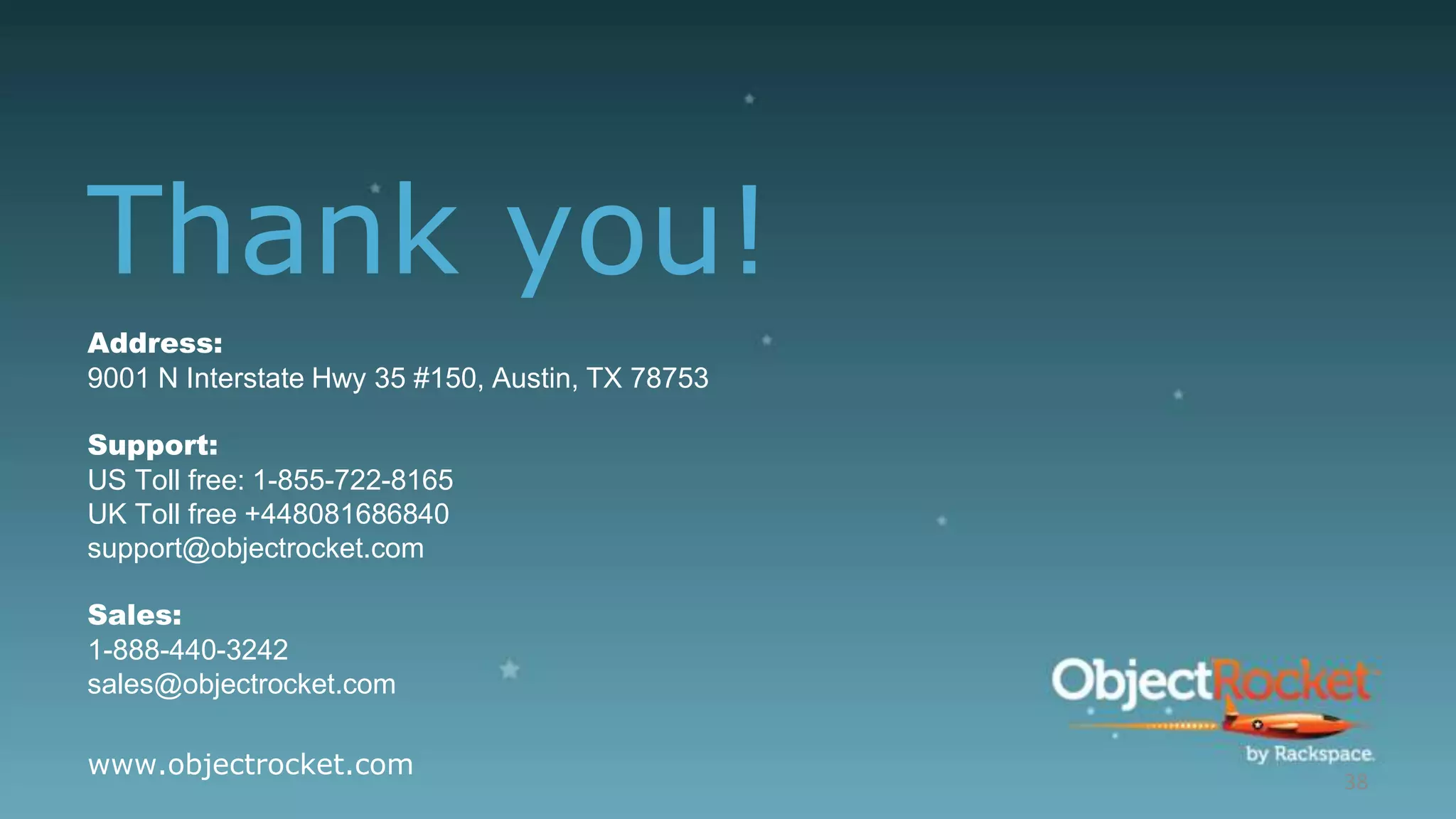 Thank you!
38
Address:
9001 N Interstate Hwy 35 #150, Austin, TX 78753
Support:
US Toll free: 1-855-722-8165
UK Toll free +448081686840
support@objectrocket.com
Sales:
1-888-440-3242
sales@objectrocket.com
www.objectrocket.com
 
