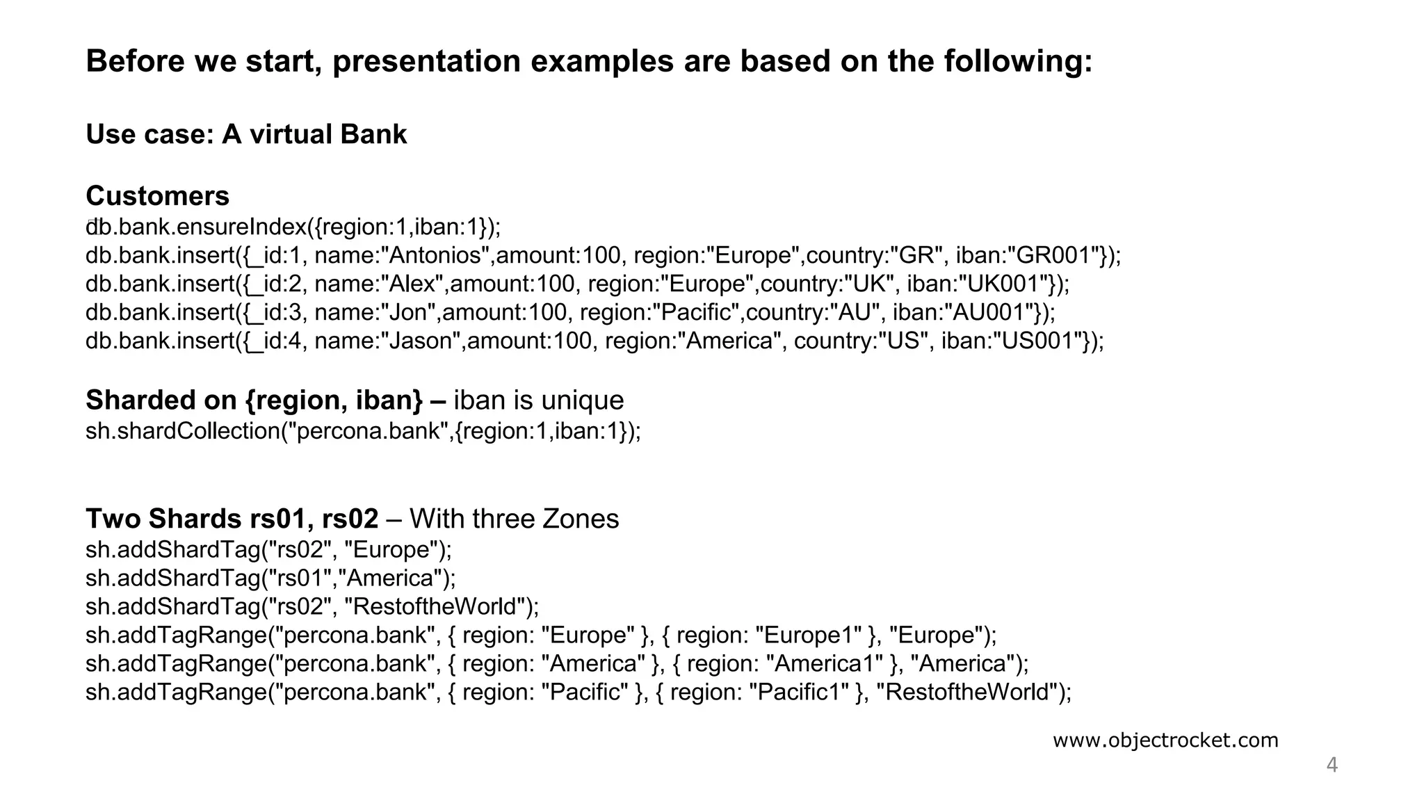 www.objectrocket.com
4
Before we start, presentation examples are based on the following:
Use case: A virtual Bank
Customers
﻿db.bank.ensureIndex({region:1,iban:1});
db.bank.insert({_id:1, name:"Antonios",amount:100, region:"Europe",country:"GR", iban:"GR001"});
db.bank.insert({_id:2, name:"Alex",amount:100, region:"Europe",country:"UK", iban:"UK001"});
db.bank.insert({_id:3, name:"Jon",amount:100, region:"Pacific",country:"AU", iban:"AU001"});
db.bank.insert({_id:4, name:"Jason",amount:100, region:"America", country:"US", iban:"US001"});
Sharded on {region, iban} – iban is unique
sh.shardCollection("percona.bank",{region:1,iban:1});
Two Shards rs01, rs02 – With three Zones
sh.addShardTag("rs02", "Europe");
sh.addShardTag("rs01","America");
sh.addShardTag("rs02", "RestoftheWorld");
sh.addTagRange("percona.bank", { region: "Europe" }, { region: "Europe1" }, "Europe");
sh.addTagRange("percona.bank", { region: "America" }, { region: "America1" }, "America");
sh.addTagRange("percona.bank", { region: "Pacific" }, { region: "Pacific1" }, "RestoftheWorld");
 