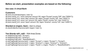 www.objectrocket.com
4
Before we start, presentation examples are based on the following:
Use case: A virtual Bank
Customers
﻿db.bank.ensureIndex({region:1,iban:1});
db.bank.insert({_id:1, name:"Antonios",amount:100, region:"Europe",country:"GR", iban:"GR001"});
db.bank.insert({_id:2, name:"Alex",amount:100, region:"Europe",country:"UK", iban:"UK001"});
db.bank.insert({_id:3, name:"Jon",amount:100, region:"Pacific",country:"AU", iban:"AU001"});
db.bank.insert({_id:4, name:"Jason",amount:100, region:"America", country:"US", iban:"US001"});
Sharded on {region, iban} – iban is unique
sh.shardCollection("percona.bank",{region:1,iban:1});
Two Shards rs01, rs02 – With three Zones
sh.addShardTag("rs02", "Europe");
sh.addShardTag("rs01","America");
sh.addShardTag("rs02", "RestoftheWorld");
sh.addTagRange("percona.bank", { region: "Europe" }, { region: "Europe1" }, "Europe");
sh.addTagRange("percona.bank", { region: "America" }, { region: "America1" }, "America");
sh.addTagRange("percona.bank", { region: "Pacific" }, { region: "Pacific1" }, "RestoftheWorld");
 