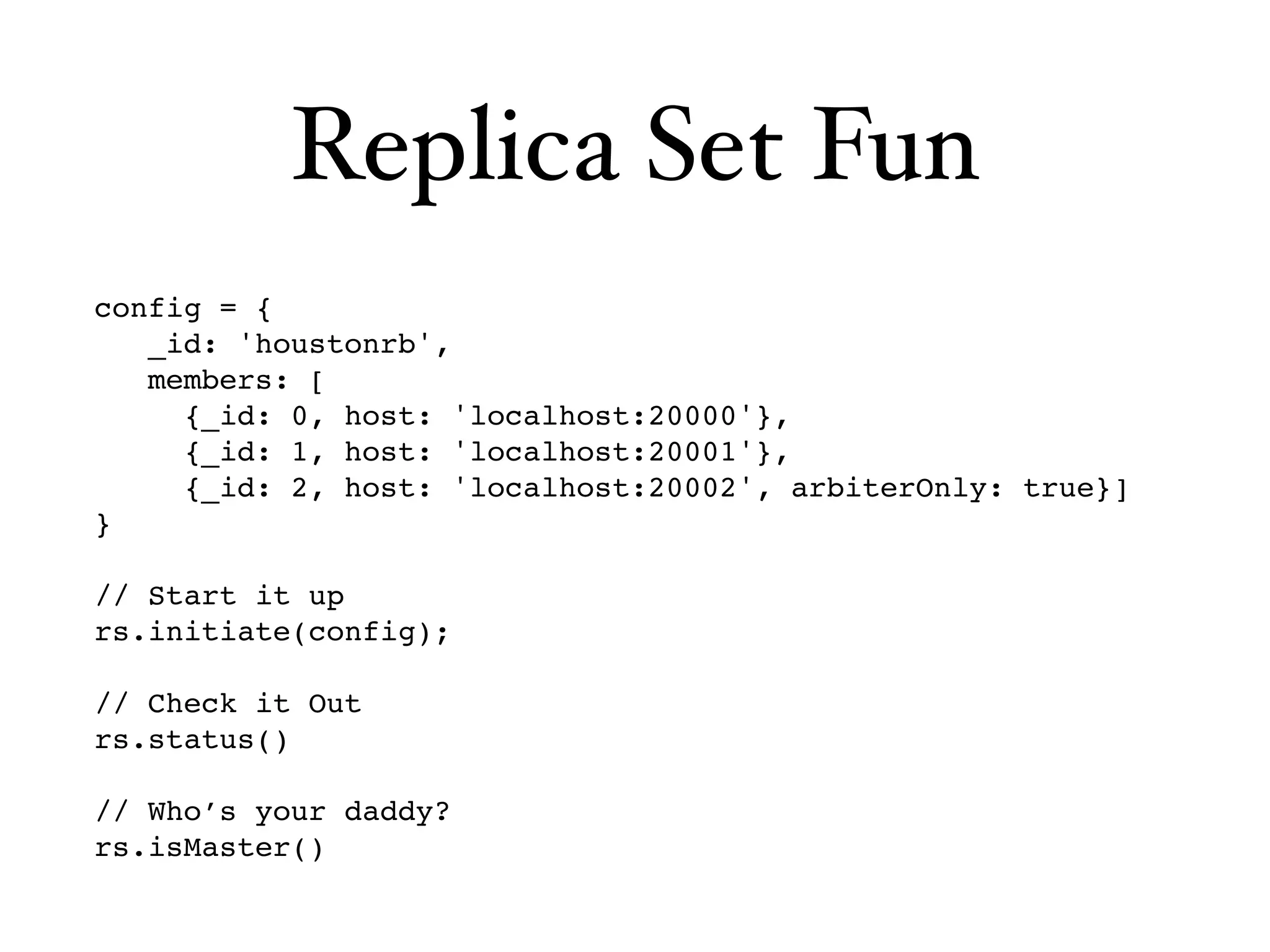 Replica Set Fun
config = {
   _id: 'houstonrb',
   members: [
     {_id: 0, host: 'localhost:20000'},
     {_id: 1, host: 'localhost:20001'},
     {_id: 2, host: 'localhost:20002', arbiterOnly: true}]
}

// Start it up
rs.initiate(config);

// Check it Out
rs.status()

// Who’s your daddy?
rs.isMaster()
 