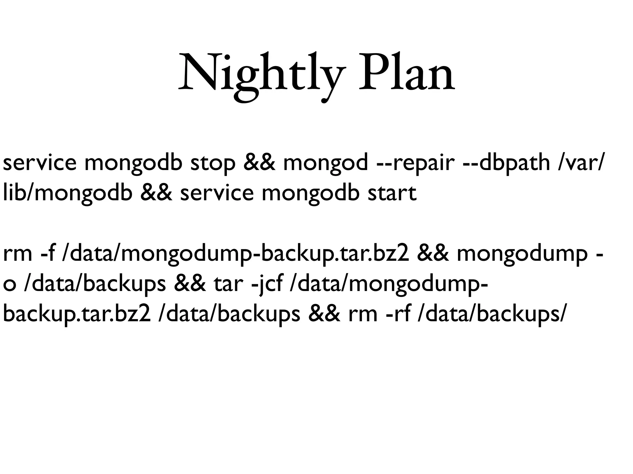 Nightly Plan
service mongodb stop && mongod --repair --dbpath /var/
lib/mongodb && service mongodb start

rm -f /data/mongodump-backup.tar.bz2 && mongodump -
o /data/backups && tar -jcf /data/mongodump-
backup.tar.bz2 /data/backups && rm -rf /data/backups/
 