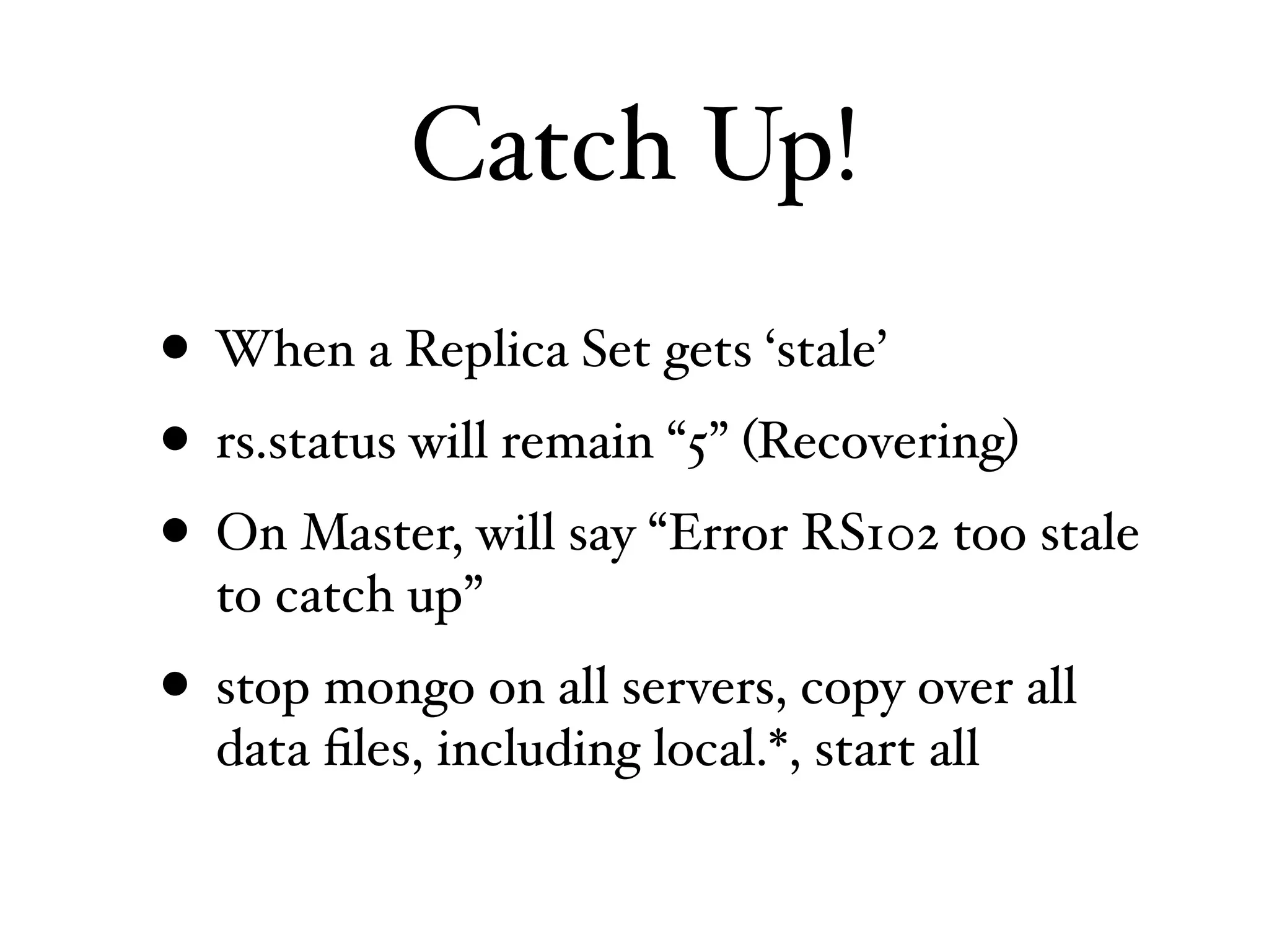 Catch Up!
• When a Replica Set gets ‘stale’
• rs.status will remain “5” (Recovering)
• On Master, will say “Error RS102 too stale
  to catch up”
• stop mongo on all servers, copy over all
  data ﬁles, including local.*, start all
 