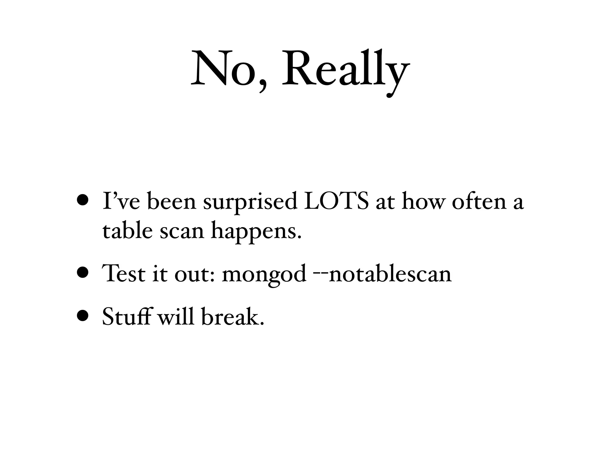 No, Really

• I’ve been surprised LOTS at how often a
  table scan happens.
• Test it out: mongod --notablescan
• Stuﬀ will break.
 