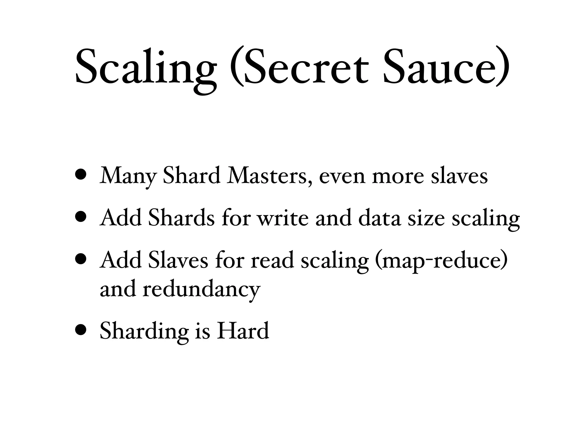Scaling (Secret Sauce)

• Many Shard Masters, even more slaves
• Add Shards for write and data size scaling
• Add Slaves for read scaling (map-reduce)
  and redundancy
• Sharding is Hard
 