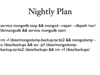 Nightly Plan
service mongodb stop && mongod --repair --dbpath /var/
lib/mongodb && service mongodb start

rm -f /data/mongodump-backup.tar.bz2 && mongodump -
o /data/backups && tar -jcf /data/mongodump-
backup.tar.bz2 /data/backups && rm -rf /data/backups/
 