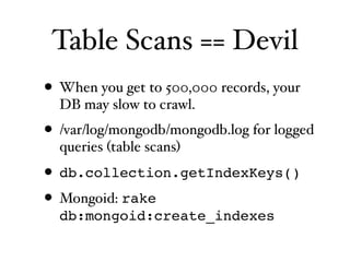 Table Scans == Devil
• When you get to 500,000 records, your
  DB may slow to crawl.
• /var/log/mongodb/mongodb.log for logged
  queries (table scans)

• db.collection.getIndexKeys()
• Mongoid: rake
  db:mongoid:create_indexes
 