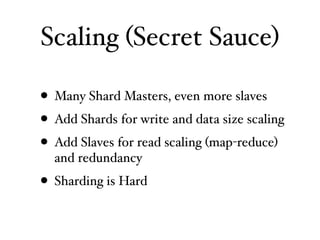 Scaling (Secret Sauce)

• Many Shard Masters, even more slaves
• Add Shards for write and data size scaling
• Add Slaves for read scaling (map-reduce)
  and redundancy
• Sharding is Hard
 