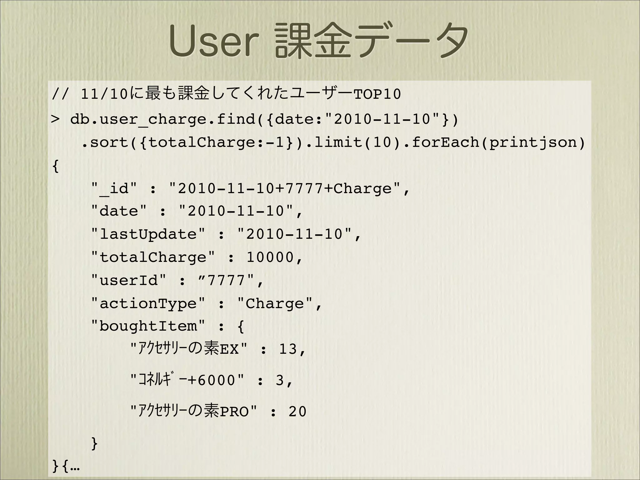 // 11/10                       TOP10
> db.user_charge.find({date:"2010-11-10"})
   .sort({totalCharge:-1}).limit(10).forEach(printjson)
{
    "_id" : "2010-11-10+7777+Charge",
    "date" : "2010-11-10",
    "lastUpdate" : "2010-11-10",
    "totalCharge" : 10000,
    "userId" : ”7777",
    "actionType" : "Charge",
    "boughtItem" : {
        "        EX" : 13,
           "   +6000" : 3,
           "      PRO" : 20
      }
}{…
 