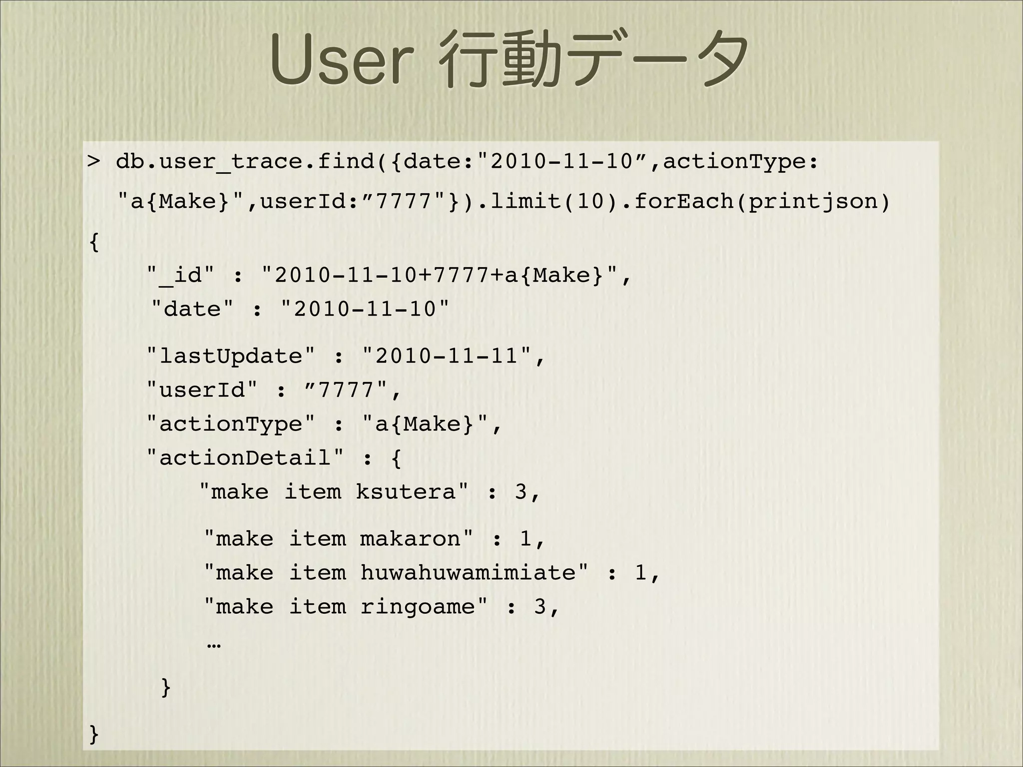 > db.user_trace.find({date:"2010-11-10”,actionType:
    "a{Make}",userId:”7777"}).limit(10).forEach(printjson)
{
      "_id" : "2010-11-10+7777+a{Make}",
      "date" : "2010-11-10"
      "lastUpdate" : "2010-11-11",
      "userId" : ”7777",
      "actionType" : "a{Make}",
      "actionDetail" : {
          "make item ksutera" : 3,
          "make item makaron" : 1,
          "make item huwahuwamimiate" : 1,
          "make item ringoame" : 3,
          …
      }
}
 