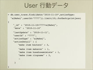 > db.user_trace.find({date:"2010-11-10”,actionType:
    "a{Make}",userId:”7777"}).limit(10).forEach(printjson)
{
      "_id" : "2010-11-10+7777+a{Make}",
      "date" : "2010-11-10"
      "lastUpdate" : "2010-11-11",
      "userId" : ”7777",
      "actionType" : "a{Make}",
      "actionDetail" : {
          "make item ksutera" : 3,
          "make item makaron" : 1,
          "make item huwahuwamimiate" : 1,
          "make item ringoame" : 3,
          …
      }
}
 