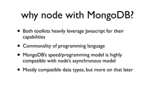 why node with MongoDB?
• Both toolkits heavily leverage Javascript for their
  capabilities
• Commonality of programming language
• MongoDB’s speed/programming model is highly
  compatible with node’s asynchronous model
• Mostly compatible data types, but more on that later
 
