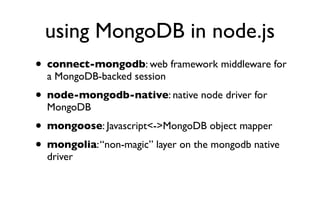using MongoDB in node.js
• connect-mongodb: web framework middleware for
  a MongoDB-backed session
• node-mongodb-native: native node driver for
  MongoDB
• mongoose: Javascript<->MongoDB object mapper
• mongolia: “non-magic” layer on the mongodb native
  driver
 
