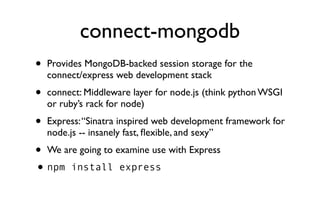 connect-mongodb
•   Provides MongoDB-backed session storage for the
    connect/express web development stack
•   connect: Middleware layer for node.js (think python WSGI
    or ruby’s rack for node)
•   Express: “Sinatra inspired web development framework for
    node.js -- insanely fast, ﬂexible, and sexy”
•   We are going to examine use with Express
• npm    install express
 
