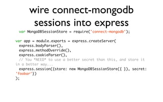 wire connect-mongodb
       sessions into express
 var MongoDBSessionStore = require('connect-mongodb');

var app = module.exports = express.createServer(
	 express.bodyParser(),
	 express.methodOverride(),
	 express.cookieParser(),
	 // You *NEED* to use a better secret than this, and store it
in a better way...
	 express.session({store: new MongoDBSessionStore({ }), secret:
'foobar'})
);
 
