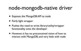 node-mongodb-native driver
• Exposes the MongoDB API to node
• Fairly light wrapper
• Pushes the need to write library/utility/wrapper
  functionality onto the developer
• However, it has no preconceived vision of how to
  interact with MongoDB, and very little with node
 