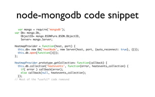node-mongodb code snippet
  var mongo = require('mongodb');
var Db= mongo.Db,
    ObjectID= mongo.BSONPure.BSON.ObjectID,
    Server= mongo.Server;

HeatmapProvider = function(host, port) {
   this.db= new Db('heatNode', new Server(host, port, {auto_reconnect: true}, {}));
   this.db.open(function(){});
};

HeatmapProvider.prototype.getCollection= function(callback) {
  this.db.collection('heatevents', function(error, heatevents_collection) {
    if( error ) callback(error);
    else callback(null, heatevents_collection);
  });
// Most of the *useful* code removed
 