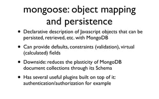mongoose: object mapping
        and persistence
• Declarative description of Javascript objects that can be
    persisted, retrieved, etc. with MongoDB
• Can provide defaults, constraints (validation), virtual
    (calculated) ﬁelds
•   Downside: reduces the plasticity of MongoDB
    document collections through its Schema
• Has several useful plugins built on top of it:
    authentication/authorization for example
 