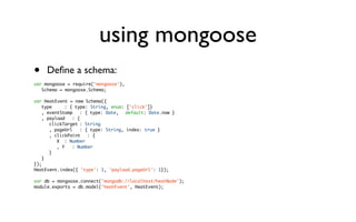 using mongoose
•    Deﬁne a schema:
var mongoose = require('mongoose'),
	 Schema = mongoose.Schema;

var HeatEvent = new Schema({
	 type	 	 : { type: String, enum: ['click']}
	 , eventStamp	 : { type: Date,	 default: Date.now }
	 , payload	 : {
	 	 clickTarget	: String
	 	 , pageUrl	 : { type: String, index: true }
	 	 , clickPoint	 : {
	 	 	 X	 : Number
	 	 	 , Y	 : Number
	 	 }
	 }
});
HeatEvent.index({ 'type': 1, 'payload.pageUrl': 1});

var db = mongoose.connect('mongodb://localhost/heatNode');
module.exports = db.model('heatEvent', HeatEvent);
 