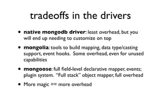 tradeoffs in the drivers
• native mongodb driver: least overhead, but you
    will end up needing to customize on top
• mongolia: tools to build mapping, data type/casting
    support, event hooks. Some overhead, even for unused
    capabilities
• mongoose: full ﬁeld-level declarative mapper, events;
    plugin system. “Full stack” object mapper, full overhead
•   More magic == more overhead
 