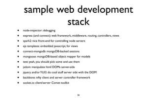 sample web development
             stack
•   node-inspector: debugging
•   express (and connect): web framework, middleware, routing, controllers, views
•   spark2: nice front-end for controlling node servers
•   ejs templates: embedded javascript, for views
•   connect-mongodb: mongoDB-backed sessions
•   mongoose: mongoDB-based object mapper for models
•   test: yeah, you should pick some and use them
•   jsdom: manipulate html DOMs server-side

•   jquery and/or YUI3: do cool stuff server side with the DOM
•   backbone: nifty client and server controller framework
•   socket.io: client/server Comet toolkit


                                                26
 