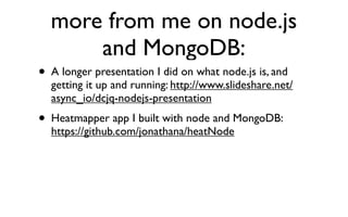 more from me on node.js
      and MongoDB:
• A longer presentation I did on what node.js is, and
  getting it up and running: http://www.slideshare.net/
  async_io/dcjq-nodejs-presentation
• Heatmapper app I built with node and MongoDB:
  https://github.com/jonathana/heatNode
 