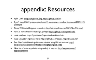 appendix: Resources
•   Ryan Dahl: (http://tinyclouds.org/, https://github.com/ry)
•   Ryan’s jsconf 2009 presentation: http://s3.amazonaws.com/four.livejournal/20091117/
    jsconf.pdf
•   Simon Willison’s blog post re: node.js: http://simonwillison.net/2009/Nov/23/node/
•   node.js home: http://nodejs.org/, git repo: https://github.com/joyent/node/
•   node modules: https://github.com/joyent/node/wiki/modules
•   Isaac Schlueter: (npm and nave) https://github.com/isaacs/, http://blog.izs.me/
•   Dav Glass’ mind-bending demonstration of using YUI server-side: http://
    developer.yahoo.com/yui/theater/video.php?v=glass-node
•   Nice list of some apps built using node.js + express: http://expressjs.com/
    applications.html


                                             29
 