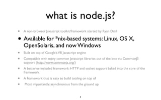 what is node.js?
•   A non-browser Javascript toolkit/framework started by Ryan Dahl

•   Available for *nix-based systems: Linux, OS X,
    OpenSolaris, and now Windows
•   Built on top of Google’s V8 Javascript engine
•   Compatible with many common Javascript libraries out of the box via CommonJS
    support (http://www.commonjs.org/)
•   A batteries-included framework: HTTP and socket support baked into the core of the
    framework
•   A framework that is easy to build tooling on top of
•   Most importantly: asynchronous from the ground up


                                            3
 