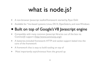 what is node.js?
•   A non-browser Javascript toolkit/framework started by Ryan Dahl
•   Available for *nix-based systems: Linux, OS X, OpenSolaris, and now Windows

•   Built on top of Google’s V8 Javascript engine
•   Compatible with many common Javascript libraries out of the box via
    CommonJS support (http://www.commonjs.org/)
•   A batteries-included framework: HTTP and socket support baked into the
    core of the framework
•   A framework that is easy to build tooling on top of
•   Most importantly: asynchronous from the ground up


                                        4
 
