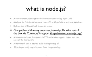 what is node.js?
•   A non-browser Javascript toolkit/framework started by Ryan Dahl
•   Available for *nix-based systems: Linux, OS X, OpenSolaris, and now Windows
•   Built on top of Google’s V8 Javascript engine

•   Compatible with many common Javascript libraries out of
    the box via CommonJS support (http://www.commonjs.org/)
•   A batteries-included framework: HTTP and socket support baked into the
    core of the framework
•   A framework that is easy to build tooling on top of
•   Most importantly: asynchronous from the ground up


                                         5
 