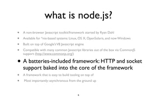 what is node.js?
•   A non-browser Javascript toolkit/framework started by Ryan Dahl
•   Available for *nix-based systems: Linux, OS X, OpenSolaris, and now Windows
•   Built on top of Google’s V8 Javascript engine
•   Compatible with many common Javascript libraries out of the box via CommonJS
    support (http://www.commonjs.org/)

•   A batteries-included framework: HTTP and socket
    support baked into the core of the framework
•   A framework that is easy to build tooling on top of
•   Most importantly: asynchronous from the ground up



                                            6
 