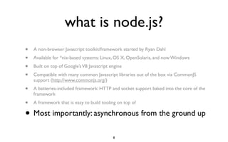 what is node.js?
•   A non-browser Javascript toolkit/framework started by Ryan Dahl
•   Available for *nix-based systems: Linux, OS X, OpenSolaris, and now Windows
•   Built on top of Google’s V8 Javascript engine
•   Compatible with many common Javascript libraries out of the box via CommonJS
    support (http://www.commonjs.org/)
•   A batteries-included framework: HTTP and socket support baked into the core of the
    framework
•   A framework that is easy to build tooling on top of

•   Most importantly: asynchronous from the ground up

                                            8
 