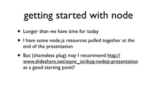 getting started with node
• Longer than we have time for today
• I have some node.js resources pulled together at the
    end of the presentation
•   But (shameless plug) may I recommend http://
    www.slideshare.net/async_io/dcjq-nodejs-presentation
    as a good starting point?
 