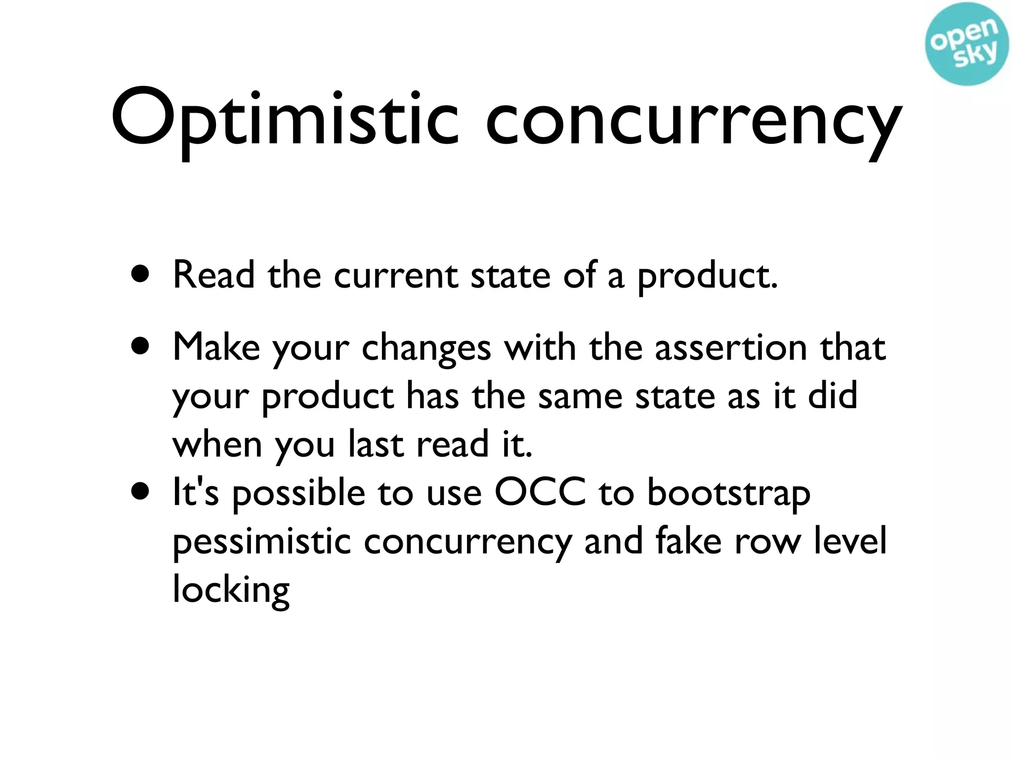 Optimistic concurrency
• Read the current state of a product.
• Make your changes with the assertion that
    your product has the same state as it did
    when you last read it.
•   It's possible to use OCC to bootstrap
    pessimistic concurrency and fake row level
    locking
 